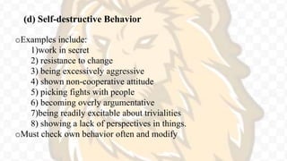 (d) Self-destructive Behavior
oExamples include:
1)work in secret
2) resistance to change
3) being excessively aggressive
4) shown non-cooperative attitude
5) picking fights with people
6) becoming overly argumentative
7)being readily excitable about trivialities
8) showing a lack of perspectives in things.
oMust check own behavior often and modify
 