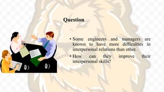 Question
• Some engineers and managers are
known to have more difficulties in
interpersonal relations than other.
• How can they improve their
interpersonal skills?
 