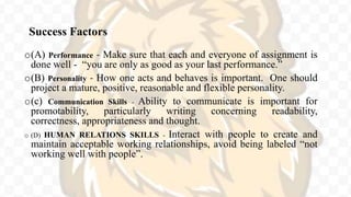 Success Factors
o(A) Performance - Make sure that each and everyone of assignment is
done well - “you are only as good as your last performance.”
o(B) Personality - How one acts and behaves is important. One should
project a mature, positive, reasonable and flexible personality.
o(c) Communication Skills - Ability to communicate is important for
promotability, particularly writing concerning readability,
correctness, appropriateness and thought.
o (D) HUMAN RELATIONS SKILLS - Interact with people to create and
maintain acceptable working relationships, avoid being labeled “not
working well with people”.
 