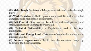 o(E) Make Tough Decisions - Take prudent risks and make the tough
plays.
o(F) Work Experience - Build up own work portfolio with diversified
experience and high impact assignments.
o(G) Self Control - Stay cool and be able to withstand pressure and
stress, having high tolerance to frustration.
o(H) Technical Skills/Ability - Capabilities need to be kept
marketable.
o(I) Health and Energy Level - Take care of own health and maintain
physical vitality.
o(J) Personal Appearance - To fit into the corporate image by
following the boss’s example.
 