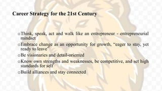 Career Strategy for the 21st Century
oThink, speak, act and walk like an entrepreneur - entrepreneurial
mindset
oEmbrace change as an opportunity for growth, “eager to stay, yet
ready to leave”
oBe visionaries and detail-oriented
oKnow own strengths and weaknesses, be competitive, and set high
standards for self
oBuild alliances and stay connected
 