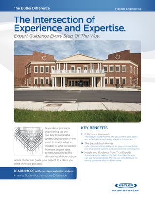 The Butler Difference Flexible Engineering
The Intersection of
Experience and Expertise.
Expert Guidance Every Step Of The Way.
Beyond our precision
engineering lies the
true key to successful
construction projects—the
vision to match what is
possible to what is needed.
From the original idea,
to manufacturing to the
ultimate installation on your
jobsite, Butler can guide your project to a place you
didn’t think was possible.
KEY BENEFITS
ff A Different Approach
The Design-Build method lets you control your costs
and schedule through every stage of the process.
ff The Best of Both Worlds
Hybrid Construction methods let you combine Butler
pre-engineered systems and conventional construction.
ff Insight and Guidance from True Experts
Sometimes you need a little help from people who
can see the possibilities. There’s just no substitute for
having someone who has been there.
LEARN MOREwith our demonstration videos
ff www.Butler-Northern.com/Difference
 
