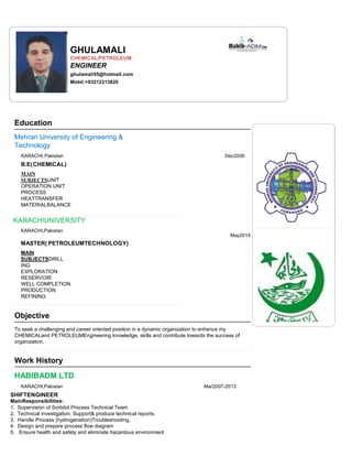 Education
GHULAMALI
CHEMICAL/PETROLEUM
ENGINEER
ghulamali55@hotmail.com
Mobil:+93212313820
Mehran University of Engineering &
Technology
KARACHI,Pakistan Dec2006
B.E(CHEMICAL)
MAIN
SUBJECTSUNIT
OPERATION UNIT
PROCESS
HEATTRANSFER
MATERIALBALANCE
KARACHIUNIVERSITY
KARACHI,Pakistan
May2014
MASTER( PETROLEUMTECHNOLOGY)
MAIN
SUBJECTSDRILL
ING
EXPLORATION
RESERVOIR
WELL COMPLETION
PRODUCTION
REFINING
Objective
To seek a challenging and career oriented position in a dynamic organization to enhance my
CHEMICALand PETROLEUMEngineering knowledge, skills and contribute towards the success of
organization.
Work History
HABIBADM LTD
KARACHI,Pakistan Mar2007-2013
SHIFTENGINEER
MainResponsibilities:
1. Supervision of Sorbitol Process Technical Team
2. Technical investigation, Support& produce technical reports.
3. Handle Process (hydrogenation)Troubleshooting.
4. Design and prepare process flow diagram
5. Ensure health and safety and eliminate hazardous environment
 