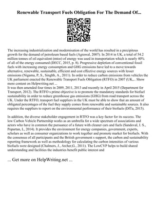 Renewable Transport Fuels Obligation For The Demand Of...
The increasing industrialization and modernisation of the world has resulted in a precipitous
growth for the demand of petroleum based fuels (Agrawal, 2007). In 2014 in UK, a total of 54.2
million tonnes of oil equivalent (mtoe) of energy was used in transportation which is nearly 40%
of all of the energy consumed (DECC, 2015, p. 8). Progressive depletion of conventional fossil
fuels with increasing energy consumption and GHG emissions have led to a move towards
alternative, renewable, sustainable, efficient and cost effective energy sources with lesser
emissions (Nigama, P, S., Singhb, A., 2011). In order to reduce carbon emissions from vehicles the
UK parliament enacted the Renewable Transport Fuels Obligation (RTFO) in 2007 (UK,... Show
more content on Helpwriting.net ...
It was then amended four times in 2009, 2011, 2013 and recently in April 2015 (Department for
Transport, 2012). The RTFO s prime objective is to promote the mandatory standards for biofuel
sustainability in order to reduce greenhouse gas emissions (GHG) from road transport across the
UK. Under the RTFO, transport fuel suppliers in the UK must be able to show that an amount of
obligated percentages of the fuel they supply comes from renewable and sustainable sources. It also
requires the suppliers to report on the environmental performance of their biofuels (DfTa, 2015).
In addition, the diverse stakeholder engagement in RTFO was a key factor for its success. The
low Carbon Vehicle Partnership works as an umbrella for a wide spectrum of associations and
actors who have in common the pursuance of a future with cleaner cars and fuels (Sandoval, I. S.,
Popartan, L, 2014). It provides the environment for energy companies, government, experts,
scholars as well as consumer organizations to work together and promote market for biofuels. With
the consensus of all participants and the British government s support, the carbon and sustainability
reporting framework as well as methodology for calculating the carbon intensities of various
biofuels were designed (Chalmers, J., Archer,G., 2011). The LowCVP helps to build shared
understanding and facilities the industries benefit public interest and
... Get more on HelpWriting.net ...
 