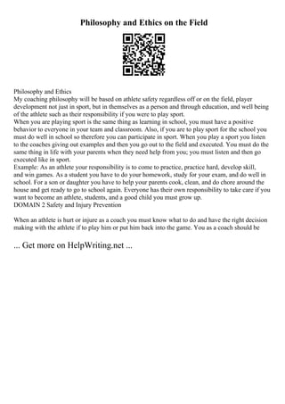 Philosophy and Ethics on the Field
Philosophy and Ethics
My coaching philosophy will be based on athlete safety regardless off or on the field, player
development not just in sport, but in themselves as a person and through education, and well being
of the athlete such as their responsibility if you were to play sport.
When you are playing sport is the same thing as learning in school, you must have a positive
behavior to everyone in your team and classroom. Also, if you are to play sport for the school you
must do well in school so therefore you can participate in sport. When you play a sport you listen
to the coaches giving out examples and then you go out to the field and executed. You must do the
same thing in life with your parents when they need help from you; you must listen and then go
executed like in sport.
Example: As an athlete your responsibility is to come to practice, practice hard, develop skill,
and win games. As a student you have to do your homework, study for your exam, and do well in
school. For a son or daughter you have to help your parents cook, clean, and do chore around the
house and get ready to go to school again. Everyone has their own responsibility to take care if you
want to become an athlete, students, and a good child you must grow up.
DOMAIN 2 Safety and Injury Prevention
When an athlete is hurt or injure as a coach you must know what to do and have the right decision
making with the athlete if to play him or put him back into the game. You as a coach should be
... Get more on HelpWriting.net ...
 