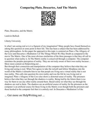 Comparing Plato, Descartes, And The Matrix
Plato, Descartes, and the Matrix
Latalvin Bullock
Liberty University
Is what I am seeing real or is it a figment of my imagination? Many people have found themselves
asking this question at some point in their life. This has been a subject that has been addressed by
many philosophers. In this paper the approach to this topic is centered on Plato s The Allegory of
the Cave and Descartes s Meditation I of The Things Which We May Doubt as compared to the
movie The Matrix. One of the most obvious similarities of the three passages is that they all call in
to question what reality is. In The Matrix reality is conceived through a computer. The computer
simulates the peoples perception of reality. They are not truly aware of their own reality because...
Show more content on Helpwriting.net ...
But through their connection and manipulation of the computer they believe that what they are
living and seeing is real. When Neo agrees to take the red pill and follow Morpheus into the
world of the Matrix it disturbs him to see that people are living out a virtual reality that is not
true reality. This calls into question his own reality and was the life he was living real or
imagined. Plato s Allegory of the Cave also shows a distorted sense of reality. The prisoners
believe that what they see through the shadows is reality. Being tied by the fetters there is no
way for them to see any other reality around them. Based solely on what they see through the
shadows are real to them. The shadows are an artificial source of reality for the prisoners as the
computer is an artificial source for those living in the Matrix even though both the prisoners and
those hooked to the computer feel that it is entirely real. In Descartes s Meditation I of the
... Get more on HelpWriting.net ...
 