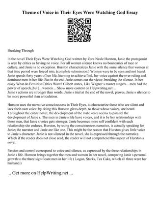Theme of Voice in Their Eyes Were Watching God Essay
Breaking Through
In the novel Their Eyes Were Watching God written by Zora Neale Hurston, Janie the protagonist
is seen by critics as having no voice. For all women silence knows no boundaries of race or
culture, and Janie is no exception. Hurston characterizes Janie with the same silence that women at
that time period were forced into, (complete submission.) Women were to be seen and not heard.
Janie spends forty years of her life, learning to achieve/find, her voice against the over ruling and
dominate men in her life. But in the end Janie comes out the victor, breaking the silence. In her
essay What do Feminist Critics Want? Gilbert states, Like Wagner s master singers....men had the
power of speech,[but]....women ... Show more content on Helpwriting.net ...
Janie s actions are stronger than words, Janie s trial at the end of the novel, proves, Janie s silence to
be more powerful than articulation.
Hurston uses the narrative consciousness in Their Eyes, to characterize those who are silent and
lack their own voice, by doing this Hurston gives depth, to those whose voices, are heard.
Throughout the entire novel, the development of the male voice seems to parallel the
development of Janie s. The men in Janie s life have voices, and it is by her relationships with
these men, that Janie s voice gets stronger. Janie becomes more self confident with each
relationship she endures. Hurston, by using the consciousness narrative, is actually speaking for
Janie; the narrator and Janie are like one. This might be the reason that Hurston gives little voice
to Janie s character. Janie is not silenced in the novel, she is expressed through the narrative.
Which if the reader does not close read, the reader will not comprehend this aspect of Hurston s
novel.
Passion and control correspond to voice and silence, as expressed by the three relationships in
Janie s life. Hurston brings together the men and women in her novel, comparing Janie s personal
growth to the three significant men in her life ( Logan, Starks, Tea Cake, which all three were her
husband.)
... Get more on HelpWriting.net ...
 