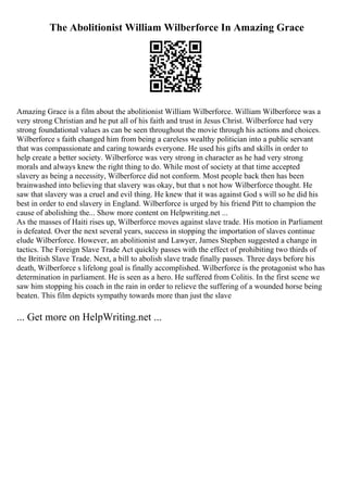 The Abolitionist William Wilberforce In Amazing Grace
Amazing Grace is a film about the abolitionist William Wilberforce. William Wilberforce was a
very strong Christian and he put all of his faith and trust in Jesus Christ. Wilberforce had very
strong foundational values as can be seen throughout the movie through his actions and choices.
Wilberforce s faith changed him from being a careless wealthy politician into a public servant
that was compassionate and caring towards everyone. He used his gifts and skills in order to
help create a better society. Wilberforce was very strong in character as he had very strong
morals and always knew the right thing to do. While most of society at that time accepted
slavery as being a necessity, Wilberforce did not conform. Most people back then has been
brainwashed into believing that slavery was okay, but that s not how Wilberforce thought. He
saw that slavery was a cruel and evil thing. He knew that it was against God s will so he did his
best in order to end slavery in England. Wilberforce is urged by his friend Pitt to champion the
cause of abolishing the... Show more content on Helpwriting.net ...
As the masses of Haiti rises up, Wilberforce moves against slave trade. His motion in Parliament
is defeated. Over the next several years, success in stopping the importation of slaves continue
elude Wilberforce. However, an abolitionist and Lawyer, James Stephen suggested a change in
tactics. The Foreign Slave Trade Act quickly passes with the effect of prohibiting two thirds of
the British Slave Trade. Next, a bill to abolish slave trade finally passes. Three days before his
death, Wilberforce s lifelong goal is finally accomplished. Wilberforce is the protagonist who has
determination in parliament. He is seen as a hero. He suffered from Colitis. In the first scene we
saw him stopping his coach in the rain in order to relieve the suffering of a wounded horse being
beaten. This film depicts sympathy towards more than just the slave
... Get more on HelpWriting.net ...
 