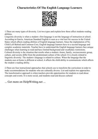 Characteristics Of The English Language Learners
1.There are many types of diversity. List two types and explain how those affect students reading
abilities.
Linguistic diversity is when a student s first language is not the language of instruction at school.
According to Garcia, American Standard English is seen as a vital tool for success in the United
States which affects reading abilities of English language learners. Since the implantation of No
Child Left Behind and Common Core, English language learners have to a second language and
complex academic materials. Teacher have to understand the English language learners face unique
challenges when learning to read and have limited background and vocabulary restrictions.
Cultural diversity is the situation that results when a student s home, family, socioeconomic group,
culture, and society differ from the predominant culture of the school. It is closely related to
linguistic diversity. The student s language is related to culture. When the language that the
students uses at home is different at school, it affects the child ability to communicate which affects
the student s reading ability.
2.There are four instructional approaches that schools use to transform the curriculum in order to
make accommodations for students who are culturally diverse. List and explain two approaches.
The transformative approach is when teachers provide opportunities for students to read about
concepts and events. It is more social, and students read and discuss cultural
... Get more on HelpWriting.net ...
 