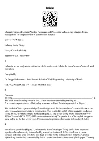 Bricks
Characterisation of Mineral Wastes, Resources and Processing technologies Integrated waste
management for the production of construction material
WRT 177 / WR0115
Industry Sector Study:
Heavy Ceramic (Brick)
September 2007 Funded by:
1
Industrial sector study on the utilisation of alternative materials in the manufacture of mineral wool
insulation
Compiled by
Dr Evaggelia Petavratzi John Barton, School of Civil Engineering University of Leeds
(DEFRA Project Code WRT_177) September 2007
2
Contents
1 Scope ............................................................................................................................................. 4 2
The brick manufacturing sector in the ... Show more content on Helpwriting.net ...
A schematic representation of brick clay resources in Great Britain is presented in Figure 1.
The market of bricks presented significant changes with the introduction of concrete blocks as the
latter replaced common bricks in construction. This resulted to a shift of the market in producing
facing bricks, used for aesthetic purposes (Figure 2). The use of facing bricks accounts for over
90% of demand (BGS, 2007) (DTI construction statistics) The production of facing bricks appears
quite stable for the last seven years. Common and engineering bricks are still produced, but in
4
much lower quantities (Figure 2), whereas the manufacturing of facing bricks have expanded
significantly and currently is described by several products with different colours, textures,
surfaces and sizes. Clay tiles have also been affected by the introduction of concrete. Ceramic
pipemaking has declined considerably due to competition from concrete and plastic pipes. The only
 
