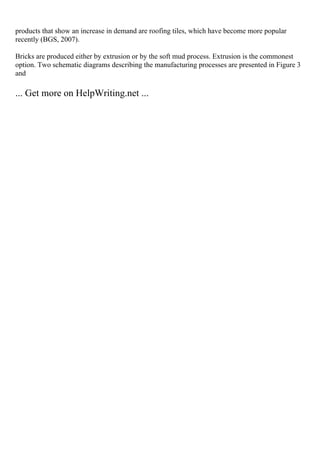products that show an increase in demand are roofing tiles, which have become more popular
recently (BGS, 2007).
Bricks are produced either by extrusion or by the soft mud process. Extrusion is the commonest
option. Two schematic diagrams describing the manufacturing processes are presented in Figure 3
and
... Get more on HelpWriting.net ...
 