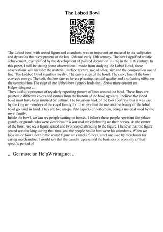 The Lobed Bowl
The Lobed bowl with seated figure and attendants was an important art material to the caliphates
and dynasties that were present at the late 12th and early 13th century. The bowl signified artistic
achievement, exemplified by the development of painted decoration in Iraq in the 11th century. In
this paper, I will be stating some observations I made from studying the Lobed Bowl, these
observations will include: the material, surface texture, use of color, size and the composition use of
line. The Lobbed Bowl signifies royalty. The curvy edge of the bowl. The curve line of the bowl
conveys energy. The soft, shallow curves have a pleasing, sensual quality and a softening effect on
the composition. The edge of the lobbed bowl gently leads the... Show more content on
Helpwriting.net ...
There is also a presence of regularly repeating pattern of lines around the bowl. These lines are
painted in different colors and comes from the bottom of the bowl upward. I believe the lobed
bowl must have been inspired by culture. The luxurious look of the bowl portrays that it was used
by the king or members of the royal family for. I believe that the use and the beauty of the lobed
bowl go hand in hand. They are two inseparable aspects of perfection, being a material used by the
royal family.
Inside the bowl, we can see people seating on horses. I believe these people represent the palace
guards, or guards who were victorious in a war and are celebrating on their horses. At the center
of the bowl, we see a figure seated and two people attending to the figure. I believe that the figure
seated was the king during that time, and the people beside him were his attendants. When we
look inside bowl, next to the seated figure are camels. Since Camel are used by merchants for
caring merchandise, I would say that the camels represented the business or economy of that
specific period of
... Get more on HelpWriting.net ...
 