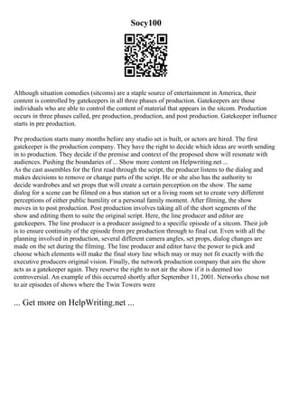 Socy100
Although situation comedies (sitcoms) are a staple source of entertainment in America, their
content is controlled by gatekeepers in all three phases of production. Gatekeepers are those
individuals who are able to control the content of material that appears in the sitcom. Production
occurs in three phases called, pre production, production, and post production. Gatekeeper influence
starts in pre production.
Pre production starts many months before any studio set is built, or actors are hired. The first
gatekeeper is the production company. They have the right to decide which ideas are worth sending
in to production. They decide if the premise and context of the proposed show will resonate with
audiences. Pushing the boundaries of ... Show more content on Helpwriting.net ...
As the cast assembles for the first read through the script, the producer listens to the dialog and
makes decisions to remove or change parts of the script. He or she also has the authority to
decide wardrobes and set props that will create a certain perception on the show. The same
dialog for a scene can be filmed on a bus station set or a living room set to create very different
perceptions of either public humility or a personal family moment. After filming, the show
moves in to post production. Post production involves taking all of the short segments of the
show and editing them to suite the original script. Here, the line producer and editor are
gatekeepers. The line producer is a producer assigned to a specific episode of a sitcom. Their job
is to ensure continuity of the episode from pre production through to final cut. Even with all the
planning involved in production, several different camera angles, set props, dialog changes are
made on the set during the filming. The line producer and editor have the power to pick and
choose which elements will make the final story line which may or may not fit exactly with the
executive producers original vision. Finally, the network production company that airs the show
acts as a gatekeeper again. They reserve the right to not air the show if it is deemed too
controversial. An example of this occurred shortly after September 11, 2001. Networks chose not
to air episodes of shows where the Twin Towers were
... Get more on HelpWriting.net ...
 