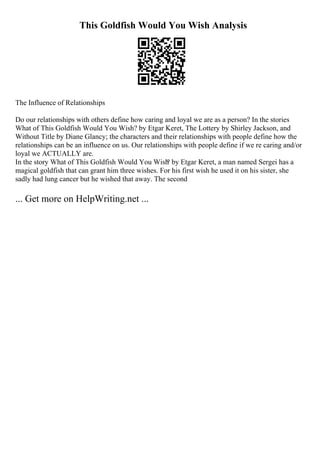 This Goldfish Would You Wish Analysis
The Influence of Relationships
Do our relationships with others define how caring and loyal we are as a person? In the stories
What of This Goldfish Would You Wish? by Etgar Keret, The Lottery by Shirley Jackson, and
Without Title by Diane Glancy; the characters and their relationships with people define how the
relationships can be an influence on us. Our relationships with people define if we re caring and/or
loyal we ACTUALLY are.
In the story What of This Goldfish Would You Wish
? by Etgar Keret, a man named Sergei has a
magical goldfish that can grant him three wishes. For his first wish he used it on his sister, she
sadly had lung cancer but he wished that away. The second
... Get more on HelpWriting.net ...
 