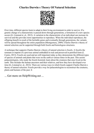 Charles Darwin s Theory Of Natural Selection
Over time, different species learn to adapt to their living environment in order to survive. If a
genetic change of a characteristic is passed down through generations, a formation of a new species
occurs (G, Linstead et. al., 2012). A variation to the characteristic of an individual can increase its
survival and this provides more opportunities to reproduce. When the individual reproduces, the
offspring benefit in result of the heritable genes and eventually through generations, the variants
will be spread throughout the entire population (Montgomery, 2009). Charles Darwin s theory of
natural selection can be supported through both fossils and homologous structures.
A technique that supports Charles Darwin s theory of natural selection is fossils. A fossilis the
remnant or imprint of a previous animal embedded in rock and preserved in petrified form (J,
Castro, 2013). Fossils are used and are still important today as they demonstrate the different types
of species of animals and plants that were on the earth at various times in the past. This assists
palaeontologists, who study the fossils hominid, learn about the creatures that once lived on the
earth. This includes the human ancestors and their relatives, and how they have developed over
time (G, Linstead et. al., 2012). There are various ways in which fossils support Charles Darwin s
theory of natural selection. Fossils provide a way for palaeontologists to reconstruct the creatures,
plants and humans of the past. It
... Get more on HelpWriting.net ...
 