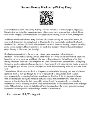 Seamus Heaney Blackberry-Picking Essay
Seamus Heaney s poem Blackberry Picking , conveys not only a literal description of picking
blackberries, but it also has a deeper meaning of the whole experience and that is death. Heaney
uses simile, imagery, and tone to reveal the deeper understanding, which is death, to the poem.
As Heaney mentions his hands being dirty and sticky from picking out many blackberries, he
uses simile to compare his sticky hands to Bluebeard s. Our palms sticky hands as Bluebeard s .
Bluebeard is a character (fictional) who murdered his wives, how can Heaney compare his sticky
palms with a murderer. Heaney compares his hands to a murderer which first gives the idea of
death. Heaney is Bluebeard (not literally).
He also introduces death to the poem by ... Show more content on Helpwriting.net ...
He states I always felt like crying. It wasn t fair that all the lovely canfuls smelt of rot. Each year I
hoped they d keep, knew try would not , the tone is disappointment. He had hope of the fruit
staying sweet and fresh for a very long time but knew that that would be impossible. After going
through so much, picking the berries, he always finds himself with rotten berries. Death, in general,
can disappoint you because you can just hope that death doesn t come by when we all know that it
will.
To conclusion, Heaney reveals death in this poem by using simile, imagery, and tone. the berries
represent death as they go through the cycle of being fresh to being rotten. First, Heaney
represents death by comparing his hands to a character, Bluebeard, for ripping out the berries
from the bushes and having his hands all dirty and sticky from the hard work. Then, he uses
imagery to describe how the fruit changed by rotting. Lastly, he uses tone by revealing how
disappointed he was of seeing the fresh sweet berries turn into old sour berries that were no longer
fresh. Although he has hope, he finds himself apprehensive about the berries going to waist and
knows that the life cycle will never change and that it will never be
... Get more on HelpWriting.net ...
 