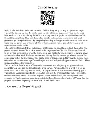 City Of Fortune
Many books have been written on the topic of cities. They are great way to represent a larger
view of the time period that the books focus on. City of fortune does exactly that by showing
how Venice fell in power during the 1400 s. In a very similar regard a book called Lords of the
Sea did the same thing. They both focused on broad events, cultural interactions, and great
peoples to get their point across. By comparing how they both approach the same the same sort of
topic, one can get an idea of how well City of Fortune completes its goal of showing a good
representation of the 1400 s.
Like in lords of the sea, City of fortune does not focus on the small things. Aside from a few first
person accounts most of the book is based on the larger details of the city. The author does this
to not give an impression of what the people were like, but to show how empires in general acted
against each other. With this larger approach to viewing the city one can get a better view of the
cities place within the time period. This can be done by focusing on military events, because more
often than not because most significant changes in power and policy happen with war. This ... Show
more content on Helpwriting.net ...
This is similar to how in lords of the sea the reader does not only get a good glimpse of what
ancient Greece was like, but they also get a great view of Persia and Egypt as well. It is not as
much detail, but it adds depth to the history. In city of fortune of how the reader not only gets a
view of how Venice interacted with people, but also how the French acted as well. Through this
one can understand better the cultural impacts Venice had on others, and the impact of other
countries on Venice during a larger time period. Without this sort of worldview of Venice then the
purpose of the book to portray the 1400 s as a whole would have
... Get more on HelpWriting.net ...
 
