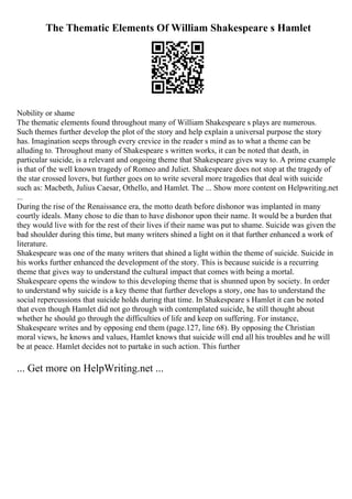 The Thematic Elements Of William Shakespeare s Hamlet
Nobility or shame
The thematic elements found throughout many of William Shakespeare s plays are numerous.
Such themes further develop the plot of the story and help explain a universal purpose the story
has. Imagination seeps through every crevice in the reader s mind as to what a theme can be
alluding to. Throughout many of Shakespeare s written works, it can be noted that death, in
particular suicide, is a relevant and ongoing theme that Shakespeare gives way to. A prime example
is that of the well known tragedy of Romeo and Juliet. Shakespeare does not stop at the tragedy of
the star crossed lovers, but further goes on to write several more tragedies that deal with suicide
such as: Macbeth, Julius Caesar, Othello, and Hamlet. The ... Show more content on Helpwriting.net
...
During the rise of the Renaissance era, the motto death before dishonor was implanted in many
courtly ideals. Many chose to die than to have dishonor upon their name. It would be a burden that
they would live with for the rest of their lives if their name was put to shame. Suicide was given the
bad shoulder during this time, but many writers shined a light on it that further enhanced a work of
literature.
Shakespeare was one of the many writers that shined a light within the theme of suicide. Suicide in
his works further enhanced the development of the story. This is because suicide is a recurring
theme that gives way to understand the cultural impact that comes with being a mortal.
Shakespeare opens the window to this developing theme that is shunned upon by society. In order
to understand why suicide is a key theme that further develops a story, one has to understand the
social repercussions that suicide holds during that time. In Shakespeare s Hamlet it can be noted
that even though Hamlet did not go through with contemplated suicide, he still thought about
whether he should go through the difficulties of life and keep on suffering. For instance,
Shakespeare writes and by opposing end them (page.127, line 68). By opposing the Christian
moral views, he knows and values, Hamlet knows that suicide will end all his troubles and he will
be at peace. Hamlet decides not to partake in such action. This further
... Get more on HelpWriting.net ...
 