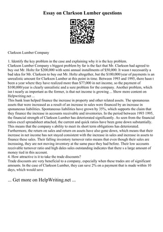 Essay on Clarkson Lumber questions
Clarkson Lumber Company
1. Identify the key problem in the case and explaining why it is the key problem.
Clarkson Lumber Company s biggest problem by far is the fact that Mr. Clarkson had agreed to
buy out Mr. Holtz for $200,000 with semi annual installments of $50,000. It wasn t necessarily a
bad idea for Mr. Clarkson to buy out Mr. Holtz altogether, but the $100,000/year of payments is an
unrealistic amount for Clarkson Lumber at this point in time. Between 1993 and 1995, there hasn t
been a year where they have realized more than $77,000 in net income, so the payment of
$100,000/year is clearly unrealistic and a sure problem for the company. Another problem, which
isn t nearly as important as the former, is that net income is growing ... Show more content on
Helpwriting.net ...
This bank loan helped finance the increase in property and other related assets. The sponaneous
assets that were increased as a result of an increase in sales were financed by an increase in
sponaneous liabilities. Spontaneous liabilities have grown by 35%, which supports the claim that
they finance the increase in accounts receivable and inventories. In the period between 1993 1995,
the financial strength of Clarkson Lumber has deteriorated significantly. As seen from the financial
ratios excel spreadsheet attached, the current and quick ratios have been gone down substantially.
This means that the company s ability to meet its short term obligations has deteriorated.
Furthermore, the return on sales and return on assets have also gone down, which means that their
increase in net income has not stayed consistent with the increase in sales and increase in assets to
finance these sales. Their falling inventory turnover ratio means that even though their sales are
increasing, they are not moving inventory at the same pace they had before. Their low accounts
receivable turnover ratio and high dales sales outstanding indicates that there s a large amount of
money tied in this account.
4. How attractive is it to take the trade discounts?
Trade discounts are very beneficial to a company, especially when these trades are of significant
amounts. In the case of Clarkson Lumber, they can save 2% on a payment that is made within 10
days, which would save
... Get more on HelpWriting.net ...
 