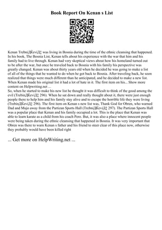 Book Report On Kenan s List
Kenan TrebniДЌeviД‡ was living in Bosnia during the time of the ethnic cleansing that happened.
In his book, The Bosnia List, Kenan tells about his experience with the war that him and his
family had to live through. Kenan had very skeptical views about how his homeland turned out
to be after the war, but once he traveled back to Bosnia with his family his perspective was
greatly changed. Kenan was about thirty years old when he decided he was going to make a list
of all of the things that he wanted to do when he got back to Bosnia. After traveling back, he soon
realized that things were much different than he anticipated, and he decided to make a new list.
When Kenan made his original list it had a lot of hate in it. The first item on his... Show more
content on Helpwriting.net ...
So, when he started to make his new list he thought it was difficult to think of the good among the
evil (TrebinДЌeviД‡ 296). When he sat down and really thought about it, there were just enough
people there to help him and his family stay alive and to escape the horrible life they were living
(TrebinДЌeviД‡ 296). The first item on Kenan s new list was, Thank God for Obren, who warned
Dad and Mujo away from the Partizan Sports Hall (TrebniДЌeviД‡ 297). The Partizan Sports Hall
was a popular place that Kenan and his family occupied a lot. This is the place that Kenan was
able to learn karate as a child from his coach Pero. But, it was also a place where innocent people
were being taken during the ethnic cleansing that happened in Bosnia. It was very important that
Obren was there to warn Kenan s father and his friend to steer clear of this place now, otherwise
they probably would have been killed right
... Get more on HelpWriting.net ...
 