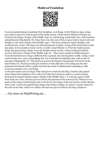 Medieval Feudalism
Everyone gained and got something from feudalism, even Kings. In the Medieval Ages, Kings
gave land in return for what his part of the feudal system. All the land in Medieval Europe was
owned by the Kings ( People of the Middle Ages 2), and the king would make laws, with ministers
and parliament (Macdonald, 30). Since there was only one of him, he gave land to loyal Lords and
Knights to rule land ( People of the Middle Ages ). The king would give land to Knights, who
would become vassals. The king even allowed peasants to make a living off his land which would
take place in for example a manor run by a Lordor vassal (Brooks 1). From the feudal system,
Kings also gained many things. From the Knights turned vassals, a king would gain military
services from them ( People of the Middle Ages 2).... Show more content on Helpwriting.net ...
Even the food between a king is different from a peasant, this showing their wealth. A king s meal
could include stew, roast, and pudding, this was a rich diet but unhealthy diet, with no fear of
starvation (Macdonald, 21). This food was given to the King by the peasants who he let on his
land (Nardo 25). The king would gain someone to look after part of his ruling area but also
protection for himself and his empire from the the vassal. Feudalism had something to offer
everyone economy wise, even Kings.
Lords and vassals were in charge of the land given to them by the King. Feudal Lords gained
many things from feudalism. First with Lord, when the Lord gives land to a vassal, he gains
protection for himself and his manor ( People of the Middle Ages ). A Lord also gains wealth
from food, rent, fines, and fees given to him by the peasants on the manor (Cels). Whatever was
made on the manor could belong to the Lords for he was charge of the serf and the wealth. Besides
from Lords, vassals also gained many things from being in charge of a manor. Vassals ruled over
the serfs on his land, which was called a fief and was given to him by the king ( People of
... Get more on HelpWriting.net ...
 