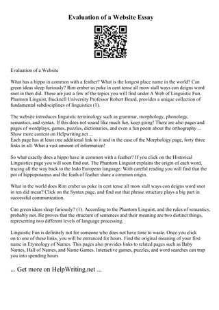 Evaluation of a Website Essay
Evaluation of a Website
What has a hippo in common with a feather? What is the longest place name in the world? Can
green ideas sleep furiously? Rim ember us poke in cent tense all mow stall ways con deigns word
snot in then did. These are just a few of the topics you will find under A Web of Linguistic Fun.
Phantom Linguist, Bucknell University Professor Robert Beard, provides a unique collection of
fundamental subdisciplines of linguistics (1).
The website introduces linguistic terminology such as grammar, morphology, phonology,
semantics, and syntax. If this does not sound like much fun, keep going! There are also pages and
pages of wordplays, games, puzzles, dictionaries, and even a fun poem about the orthography ...
Show more content on Helpwriting.net ...
Each page has at least one additional link to it and in the case of the Morphology page, forty three
links in all. What a vast amount of information!
So what exactly does a hippo have in common with a feather? If you click on the Historical
Linguistics page you will soon find out. The Phantom Linguist explains the origin of each word,
tracing all the way back to the Indo European language. With careful reading you will find that the
pot of hippopotamus and the feath of feather share a common origin.
What in the world does Rim ember us poke in cent tense all mow stall ways con deigns word snot
in ten did mean? Click on the Syntax page, and find out that phrase structure plays a big part in
successful communication.
Can green ideas sleep furiously? (1). According to the Phantom Linguist, and the rules of semantics,
probably not. He proves that the structure of sentences and their meaning are two distinct things,
representing two different levels of language processing.
Linguistic Fun is definitely not for someone who does not have time to waste. Once you click
on to one of these links, you will be entranced for hours. Find the original meaning of your first
name in Etymology of Names. This pages also provides links to related pages such as Baby
Names, Hall of Names, and Name Games. Interactive games, puzzles, and word searches can trap
you into spending hours
... Get more on HelpWriting.net ...
 