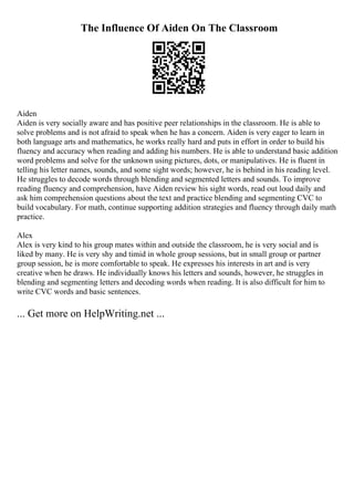 The Influence Of Aiden On The Classroom
Aiden
Aiden is very socially aware and has positive peer relationships in the classroom. He is able to
solve problems and is not afraid to speak when he has a concern. Aiden is very eager to learn in
both language arts and mathematics, he works really hard and puts in effort in order to build his
fluency and accuracy when reading and adding his numbers. He is able to understand basic addition
word problems and solve for the unknown using pictures, dots, or manipulatives. He is fluent in
telling his letter names, sounds, and some sight words; however, he is behind in his reading level.
He struggles to decode words through blending and segmented letters and sounds. To improve
reading fluency and comprehension, have Aiden review his sight words, read out loud daily and
ask him comprehension questions about the text and practice blending and segmenting CVC to
build vocabulary. For math, continue supporting addition strategies and fluency through daily math
practice.
Alex
Alex is very kind to his group mates within and outside the classroom, he is very social and is
liked by many. He is very shy and timid in whole group sessions, but in small group or partner
group session, he is more comfortable to speak. He expresses his interests in art and is very
creative when he draws. He individually knows his letters and sounds, however, he struggles in
blending and segmenting letters and decoding words when reading. It is also difficult for him to
write CVC words and basic sentences.
... Get more on HelpWriting.net ...
 