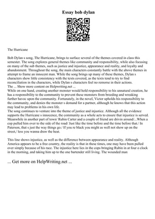 Essay bob dylan
The Hurricane
Bob Dylan s song, The Hurricane, brings to surface several of the themes covered in class this
semester. The song explores general themes like community and responsibility, while also focusing
on many of the sub themes, such as justice and injustice, appearance and reality, and loyalty and
abandonment. Throughout the song, the main characters constantly battle with the above themes in
attempt to frame an innocent man. While the song brings up many of these themes, Dylan s
characters show little consistency with the texts covered, as the texts tend to try to find
reconciliation in the characters, while Dylan s characters feel no remorse in their actions.
The ... Show more content on Helpwriting.net ...
While on one hand, creating another monster would hold responsibility to his unnatural creation, he
has a responsibility to the community to prevent these monsters from breeding and wreaking
further havoc upon the community. Fortunately, in the novel, Victor upholds his responsibility to
the community, and denies the monster s demand for a partner, although he knows that this action
may lead to problems in his own life.
The song continues to venture into the theme of justice and injustice. Although all the evidence
supports the Hurricane s innocence, the community as a whole acts to ensure that injustice is served.
Meanwhile in another part of town/ Rubin Carter and a couple of friend are drivin around/...When a
cop pulled him over to the side of the road/ Just like the time before and the time before that./ In
Paterson, that s just the way things go./ If you re black you might as well not show up on the
street,/ less you wanna draw the heat.
This line shows injustice, as well as the difference between appearance and reality. Although
America appears to be a free country, the reality is that in these times, one may have been pulled
over simply because of his race. The injustice here lies in the cops bringing Rubin in at four o clock
in the morning, and taking him up to the one bartender still living. The wounded man
... Get more on HelpWriting.net ...
 
