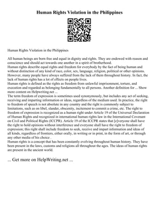 Human Rights Violation in the Philippines
Human Rights Violation in the Philippines
All human beings are born free and equal in dignity and rights. They are endowed with reason and
conscience and should act towards one another in a spirit of brotherhood.
Human rights describe equal rights and freedom for everybody by the fact of being human and
without distinction of any kind of race, color, sex, language, religion, political or other opinions.
However, many people have always suffered from the lack of them throughout history. In fact, the
lack of human rights has a lot of effects on people lives.
Human rights is defined as the rights as freedom from unlawful imprisonment, torture, and
execution and regarded as belonging fundamentally to all persons. Another definition for ... Show
more content on Helpwriting.net ...
The term freedom of expression is sometimes used synonymously, but includes any act of seeking,
receiving and imparting information or ideas, regardless of the medium used. In practice, the right
to freedom of speech is not absolute in any country and the right is commonly subject to
limitations, such as on libel, slander, obscenity, incitement to commit a crime, etc. The right to
freedom of expression is recognized as a human right under Article 19 of the Universal Declaration
of Human Rights and recognized in international human rights law in the International Covenant
on Civil and Political Rights (ICCPR). Article 19 of the ICCPR states that [e]veryone shall have
the right to hold opinions without interference and everyone shall have the right to freedom of
expression; this right shall include freedom to seek, receive and impart information and ideas of
all kinds, regardless of frontiers, either orally, in writing or in print, in the form of art, or through
any other media of his choice .
Human rights is a concept that has been constantly evolving throughout human history. They have
been present in the laws, customs and religions all throughout the ages. The ideas of human rights
are present in the ancient world.
... Get more on HelpWriting.net ...
 
