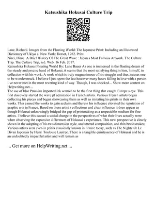 Katsushika Hokusai Culture Trip
Lane, Richard. Images from the Floating World: The Japanese Print: Including an Illustrated
Dictionary of Ukiyo e. New York: Dorset, 1982. Print.
Nirei, Hiroe. A Brief History Of The Great Wave : Japan s Most Famous Artwork. The Culture
Trip. The Culture Trip, n.d. Web. 16 Feb. 2017.
Katsushika Hokusai Floating World By: Lane Bauer As one is immersed in the floating dream of
the steady and precise hand of Hokusai, it seems that the most satisfying thing is him, himself, in
collection with his work; A work which is truly magnanimous of his struggle and thus, causes one
to be wonderstruck. I believe I just spent the last however many hours falling in love with a person
I ve never met in the most revering kind of way. Though, I was shocked... Show more content on
Helpwriting.net ...
The use of blue Prussian imported ink seemed to be the first thing that caught Europe s eye. This
first discovery started the wave pf admiration in French artists. Various French artists began
collecting his pieces and began showcasing them as well as imitating his prints in their own
works. This caused the works to gain acclaim and therein his influence elevated the reputation of
graphic arts in France. Based on these artist s collections and clear influence it does appear as
though Hokusai unknowingly bridged the gap of printmaking as a respectable medium for fine
artists. I believe this caused a social change in the perspectives of what their lives actually were
when observing the expansive differences of Hokusai s experience. This new perspective is clearly
shown in the adopting of his two dimension style, uncluttered composition, and thin brushstrokes;
Various artists seen even in prints classically known in France today, such as The Nightclub Le
Divan Japonais by Henri Toulouse Lautrec. There is a tangible quintessence of Hokusai and he is
an undoubtedly impactful artist and will remain as
... Get more on HelpWriting.net ...
 