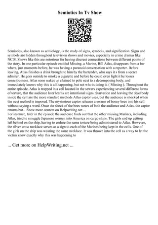 Semiotics In Tv Show
Semiotics, also known as semiology, is the study of signs, symbols, and signification. Signs and
symbols are hidden throughout television shows and movies, especially in crime dramas like
NCIS. Shows like this are notorious for having discreet connections between different points of
the story. In one particular episode entitled Missing, a Marine, Bill Atlas, disappears from a bar
where, just moments before, he was having a paranoid conversation with a reporter. Before
leaving, Atlas finishes a drink brought to him by the bartender, who says it s from a secret
admirer. He goes outside to smoke a cigarette and before he could even light it he losses
consciousness. Atlas soon wakes up chained to pole next to a decomposing body, and
immediately knows why this is all happening, but not who is doing it. ( Missing ). Throughout the
entire episode, Atlas is trapped in a cell located in the sewers experiencing several different forms
of torture, that the audience later learns are intentional signs. Starvation and leaving the dead body
inside the cell are the more standard methods Atlas captor uses, but the audience is shocked when
the next method is imposed. The mysterious captor releases a swarm of honey bees into his cell
without saying a word. Once the shock of the bees wears of both the audience and Atlas, the captor
returns but... Show more content on Helpwriting.net ...
For instance, later in the episode the audience finds out that the other missing Marines, including
Atlas, tried to smuggle Japanese women into America on cargo ships. The girls end up getting
left behind on the ship, having to endure the same torture being administered to Atlas. However,
the silver cross necklace serves as a sign to each of the Marines being kept in the cells. One of
the girls on the ship was wearing the same necklace. It was thrown into the cell as a way to let the
victim know exactly why this was happening to
... Get more on HelpWriting.net ...
 
