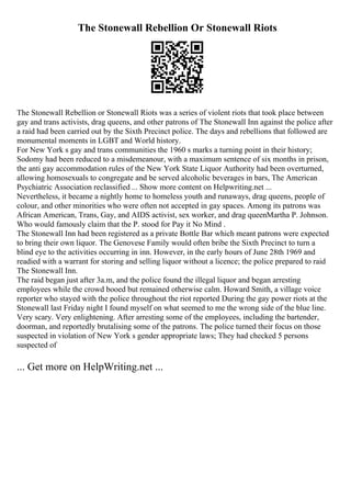 The Stonewall Rebellion Or Stonewall Riots
The Stonewall Rebellion or Stonewall Riots was a series of violent riots that took place between
gay and trans activists, drag queens, and other patrons of The Stonewall Inn against the police after
a raid had been carried out by the Sixth Precinct police. The days and rebellions that followed are
monumental moments in LGBT and World history.
For New York s gay and trans communities the 1960 s marks a turning point in their history;
Sodomy had been reduced to a misdemeanour, with a maximum sentence of six months in prison,
the anti gay accommodation rules of the New York State Liquor Authority had been overturned,
allowing homosexuals to congregate and be served alcoholic beverages in bars, The American
Psychiatric Association reclassified ... Show more content on Helpwriting.net ...
Nevertheless, it became a nightly home to homeless youth and runaways, drag queens, people of
colour, and other minorities who were often not accepted in gay spaces. Among its patrons was
African American, Trans, Gay, and AIDS activist, sex worker, and drag queenMartha P. Johnson.
Who would famously claim that the P. stood for Pay it No Mind .
The Stonewall Inn had been registered as a private Bottle Bar which meant patrons were expected
to bring their own liquor. The Genovese Family would often bribe the Sixth Precinct to turn a
blind eye to the activities occurring in inn. However, in the early hours of June 28th 1969 and
readied with a warrant for storing and selling liquor without a licence; the police prepared to raid
The Stonewall Inn.
The raid began just after 3a.m, and the police found the illegal liquor and began arresting
employees while the crowd booed but remained otherwise calm. Howard Smith, a village voice
reporter who stayed with the police throughout the riot reported During the gay power riots at the
Stonewall last Friday night I found myself on what seemed to me the wrong side of the blue line.
Very scary. Very enlightening. After arresting some of the employees, including the bartender,
doorman, and reportedly brutalising some of the patrons. The police turned their focus on those
suspected in violation of New York s gender appropriate laws; They had checked 5 persons
suspected of
... Get more on HelpWriting.net ...
 