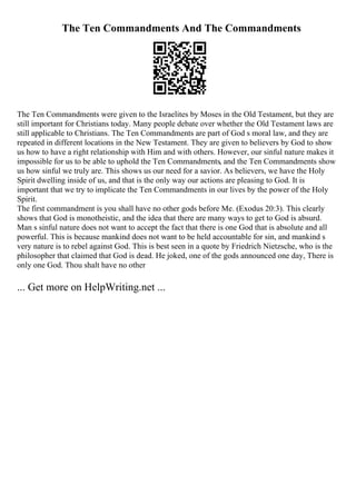 The Ten Commandments And The Commandments
The Ten Commandments were given to the Israelites by Moses in the Old Testament, but they are
still important for Christians today. Many people debate over whether the Old Testament laws are
still applicable to Christians. The Ten Commandments are part of God s moral law, and they are
repeated in different locations in the New Testament. They are given to believers by God to show
us how to have a right relationship with Him and with others. However, our sinful nature makes it
impossible for us to be able to uphold the Ten Commandments, and the Ten Commandments show
us how sinful we truly are. This shows us our need for a savior. As believers, we have the Holy
Spirit dwelling inside of us, and that is the only way our actions are pleasing to God. It is
important that we try to implicate the Ten Commandments in our lives by the power of the Holy
Spirit.
The first commandment is you shall have no other gods before Me. (Exodus 20:3). This clearly
shows that God is monotheistic, and the idea that there are many ways to get to God is absurd.
Man s sinful nature does not want to accept the fact that there is one God that is absolute and all
powerful. This is because mankind does not want to be held accountable for sin, and mankind s
very nature is to rebel against God. This is best seen in a quote by Friedrich Nietzsche, who is the
philosopher that claimed that God is dead. He joked, one of the gods announced one day, There is
only one God. Thou shalt have no other
... Get more on HelpWriting.net ...
 