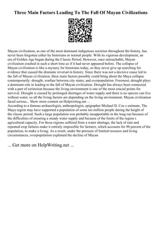 Three Main Factors Leading To The Fall Of Mayan Civilizations
Mayan civilization, as one of the most dominant indigenous societies throughout the history, has
never been forgotten either by historians or normal people. With its vigorous development, an
era of Golden Age began during the Classic Period. However, once untouchable, Mayan
civilization crashed in such a short time as if it had never appeared before. The collapse of
Mayan civilization is like a mystery for historians today, so they never give up searching for
evidence that caused the dramatic reversal in history. Since there was not a decisive cause led to
the fall of Mayan civilization, three main factors possibly could bring about the Maya collapse
contemporarily: drought, warfare between city states, and overpopulation. Foremost, drought plays
a dominant role in leading to the fall of Mayan civilization. Drought has always been connected
with a part of extinction because the living environment is one of the most crucial points for
survival. Drought is caused by prolonged shortages of water supply and there is no species can live
without water, so all the living factors are depending on the living environment. Mayan civilization
faced serious... Show more content on Helpwriting.net ...
According to a famous archaeologist, anthropologist, epigrapher Michael D. Coe s estimate, The
Maya region may have supported a population of some ten million people during the height of
the classic period. Such a large population was probably insupportable in the long run because of
the difficulties of ensuring a steady water supply and because of the limits of the region s
agricultural capacity. For those regions suffered from a water shortage, the lack of rain and
repeated crop failures make it entirely impossible for farmers, which accounts for 90 percent of the
population, to make a living. As a result, under the pressure of limited resource and living
circumstances, overpopulation explained the decline of Mayan
... Get more on HelpWriting.net ...
 