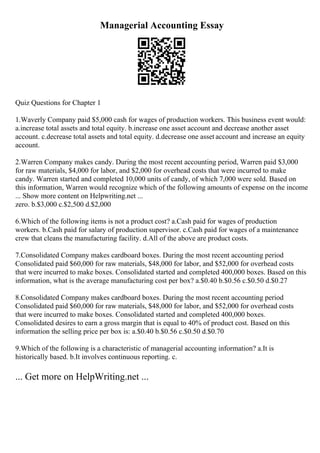 Managerial Accounting Essay
Quiz Questions for Chapter 1
1.Waverly Company paid $5,000 cash for wages of production workers. This business event would:
a.increase total assets and total equity. b.increase one asset account and decrease another asset
account. c.decrease total assets and total equity. d.decrease one asset account and increase an equity
account.
2.Warren Company makes candy. During the most recent accounting period, Warren paid $3,000
for raw materials, $4,000 for labor, and $2,000 for overhead costs that were incurred to make
candy. Warren started and completed 10,000 units of candy, of which 7,000 were sold. Based on
this information, Warren would recognize which of the following amounts of expense on the income
... Show more content on Helpwriting.net ...
zero. b.$3,000 c.$2,500 d.$2,000
6.Which of the following items is not a product cost? a.Cash paid for wages of production
workers. b.Cash paid for salary of production supervisor. c.Cash paid for wages of a maintenance
crew that cleans the manufacturing facility. d.All of the above are product costs.
7.Consolidated Company makes cardboard boxes. During the most recent accounting period
Consolidated paid $60,000 for raw materials, $48,000 for labor, and $52,000 for overhead costs
that were incurred to make boxes. Consolidated started and completed 400,000 boxes. Based on this
information, what is the average manufacturing cost per box? a.$0.40 b.$0.56 c.$0.50 d.$0.27
8.Consolidated Company makes cardboard boxes. During the most recent accounting period
Consolidated paid $60,000 for raw materials, $48,000 for labor, and $52,000 for overhead costs
that were incurred to make boxes. Consolidated started and completed 400,000 boxes.
Consolidated desires to earn a gross margin that is equal to 40% of product cost. Based on this
information the selling price per box is: a.$0.40 b.$0.56 c.$0.50 d.$0.70
9.Which of the following is a characteristic of managerial accounting information? a.It is
historically based. b.It involves continuous reporting. c.
... Get more on HelpWriting.net ...
 