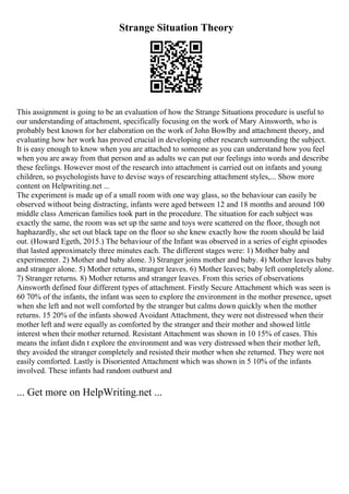 Strange Situation Theory
This assignment is going to be an evaluation of how the Strange Situations procedure is useful to
our understanding of attachment, specifically focusing on the work of Mary Ainsworth, who is
probably best known for her elaboration on the work of John Bowlby and attachment theory, and
evaluating how her work has proved crucial in developing other research surrounding the subject.
It is easy enough to know when you are attached to someone as you can understand how you feel
when you are away from that person and as adults we can put our feelings into words and describe
these feelings. However most of the research into attachment is carried out on infants and young
children, so psychologists have to devise ways of researching attachment styles,... Show more
content on Helpwriting.net ...
The experiment is made up of a small room with one way glass, so the behaviour can easily be
observed without being distracting, infants were aged between 12 and 18 months and around 100
middle class American families took part in the procedure. The situation for each subject was
exactly the same, the room was set up the same and toys were scattered on the floor, though not
haphazardly, she set out black tape on the floor so she knew exactly how the room should be laid
out. (Howard Egeth, 2015.) The behaviour of the Infant was observed in a series of eight episodes
that lasted approximately three minutes each. The different stages were: 1) Mother baby and
experimenter. 2) Mother and baby alone. 3) Stranger joins mother and baby. 4) Mother leaves baby
and stranger alone. 5) Mother returns, stranger leaves. 6) Mother leaves; baby left completely alone.
7) Stranger returns. 8) Mother returns and stranger leaves. From this series of observations
Ainsworth defined four different types of attachment. Firstly Secure Attachment which was seen is
60 70% of the infants, the infant was seen to explore the environment in the mother presence, upset
when she left and not well comforted by the stranger but calms down quickly when the mother
returns. 15 20% of the infants showed Avoidant Attachment, they were not distressed when their
mother left and were equally as comforted by the stranger and their mother and showed little
interest when their mother returned. Resistant Attachment was shown in 10 15% of cases. This
means the infant didn t explore the environment and was very distressed when their mother left,
they avoided the stranger completely and resisted their mother when she returned. They were not
easily comforted. Lastly is Disoriented Attachment which was shown in 5 10% of the infants
involved. These infants had random outburst and
... Get more on HelpWriting.net ...
 