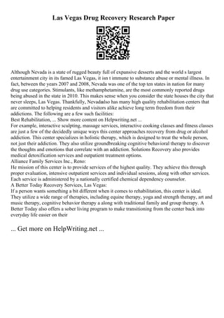 Las Vegas Drug Recovery Research Paper
Although Nevada is a state of rugged beauty full of expansive desserts and the world s largest
entertainment city in its famed Las Vegas, it isn t immune to substance abuse or mental illness. In
fact, between the years 2007 and 2008, Nevada was one of the top ten states in nation for many
drug use categories. Stimulants, like methamphetamine, are the most commonly reported drugs
being abused in the state in 2010. This makes sense when you consider the state houses the city that
never sleeps, Las Vegas. Thankfully, Nevada
also has many high quality rehabilitation centers that
are committed to helping residents and visitors alike achieve long term freedom from their
addictions. The following are a few such facilities:
Best Rehabilitation, ... Show more content on Helpwriting.net ...
For example, interactive sculpting, massage services, interactive cooking classes and fitness classes
are just a few of the decidedly unique ways this center approaches recovery from drug or alcohol
addiction. This center specializes in holistic therapy, which is designed to treat the whole person,
not just their addiction. They also utilize groundbreaking cognitive behavioral therapy to discover
the thoughts and emotions that correlate with an addiction. Solutions Recovery also provides
medical detoxification services and outpatient treatment options.
Alliance Family Services Inc., Reno:
He mission of this center is to provide services of the highest quality. They achieve this through
proper evaluation, intensive outpatient services and individual sessions, along with other services.
Each service is administered by a nationally certified chemical dependency counselor.
A Better Today Recovery Services, Las Vegas:
If a person wants something a bit different when it comes to rehabilitation, this center is ideal.
They utilize a wide range of therapies, including equine therapy, yoga and strength therapy, art and
music therapy, cognitive behavior therapy a along with traditional family and group therapy. A
Better Today also offers a sober living program to make transitioning from the center back into
everyday life easier on their
... Get more on HelpWriting.net ...
 
