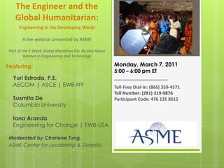 The Engineer and the Global Humanitarian: Engineering in the Developing WorldA live webinar presented by ASMEPart of the E-Week Global Marathon For, By and About Women in Engineering and Technology  Monday, March 7, 2011 5:00 – 6:00 pm ET ___________________ Toll-Free Dial-In: (866) 359-4571 Toll Number: (281) 319-9876 Participant Code: 476 135 8615 Featuring: ,[object Object]