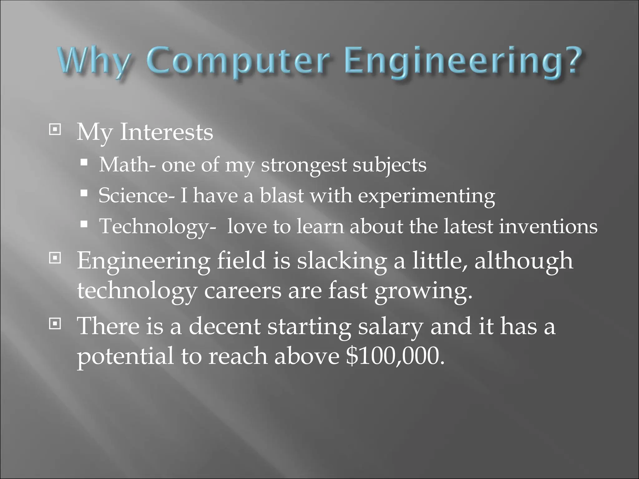  My Interests
 Math- one of my strongest subjects
 Science- I have a blast with experimenting
 Technology- love to learn about the latest inventions
 Engineering field is slacking a little, although
technology careers are fast growing.
 There is a decent starting salary and it has a
potential to reach above $100,000.
 