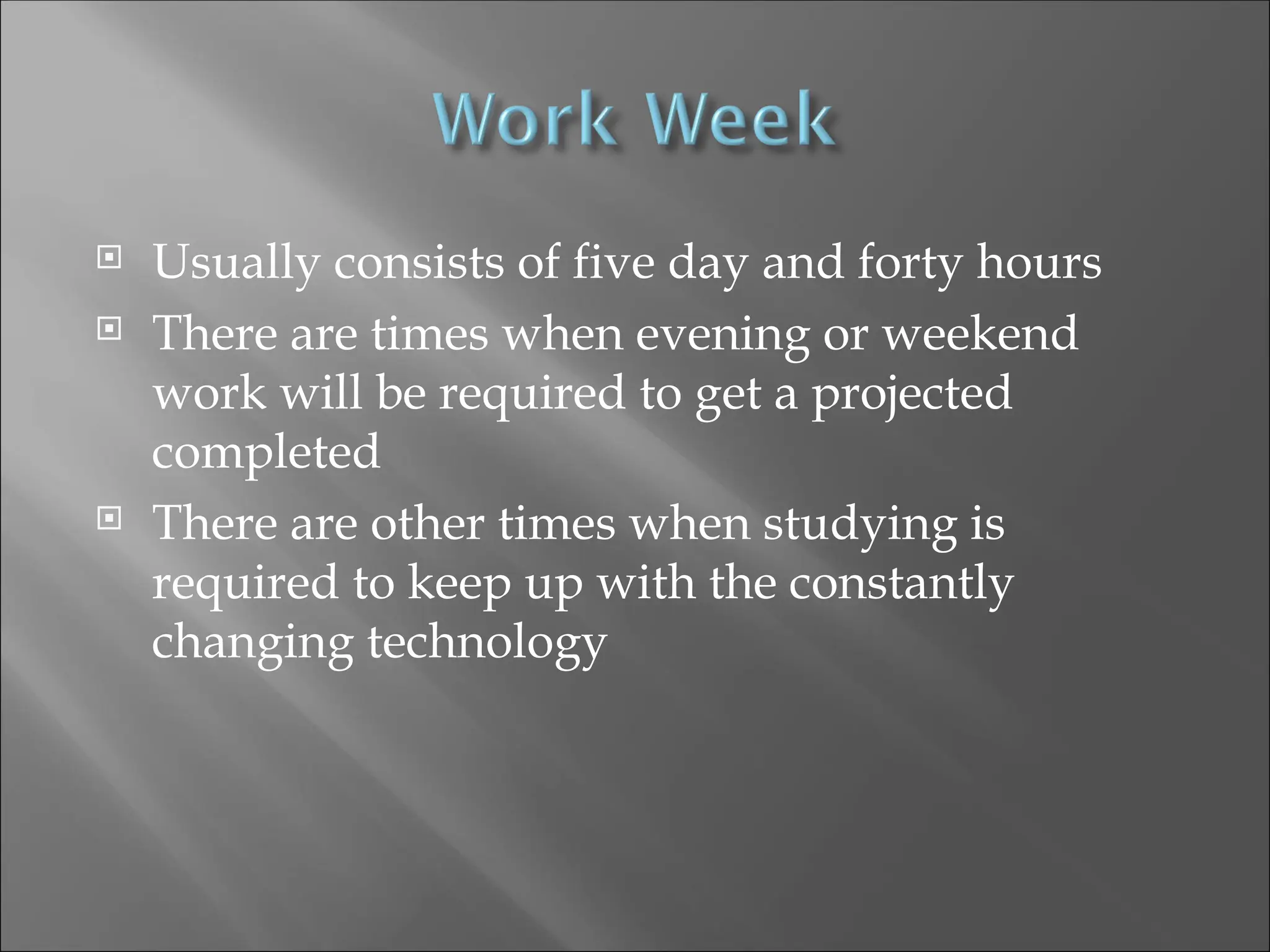  Usually consists of five day and forty hours
 There are times when evening or weekend
work will be required to get a projected
completed
 There are other times when studying is
required to keep up with the constantly
changing technology
 
