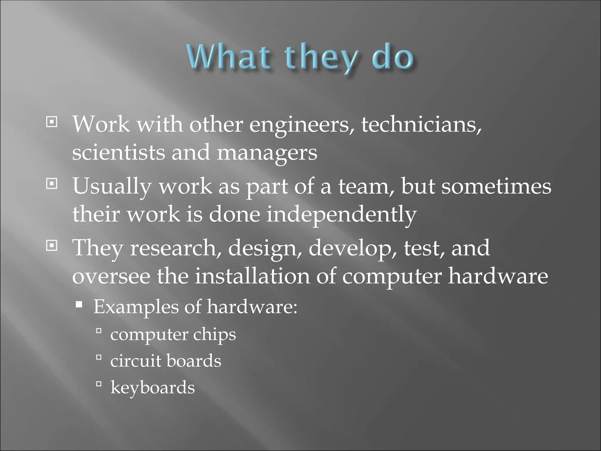  Work with other engineers, technicians,
scientists and managers
 Usually work as part of a team, but sometimes
their work is done independently
 They research, design, develop, test, and
oversee the installation of computer hardware
 Examples of hardware:
 computer chips
 circuit boards
 keyboards
 