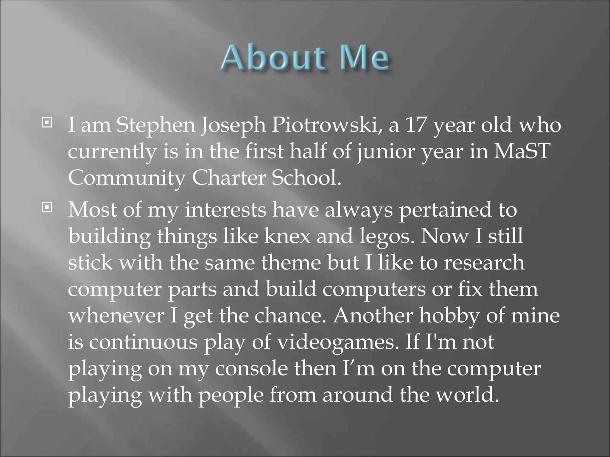  I am Stephen Joseph Piotrowski, a 17 year old who
currently is in the first half of junior year in MaST
Community Charter School.
 Most of my interests have always pertained to
building things like knex and legos. Now I still
stick with the same theme but I like to research
computer parts and build computers or fix them
whenever I get the chance. Another hobby of mine
is continuous play of videogames. If I'm not
playing on my console then I’m on the computer
playing with people from around the world.
 