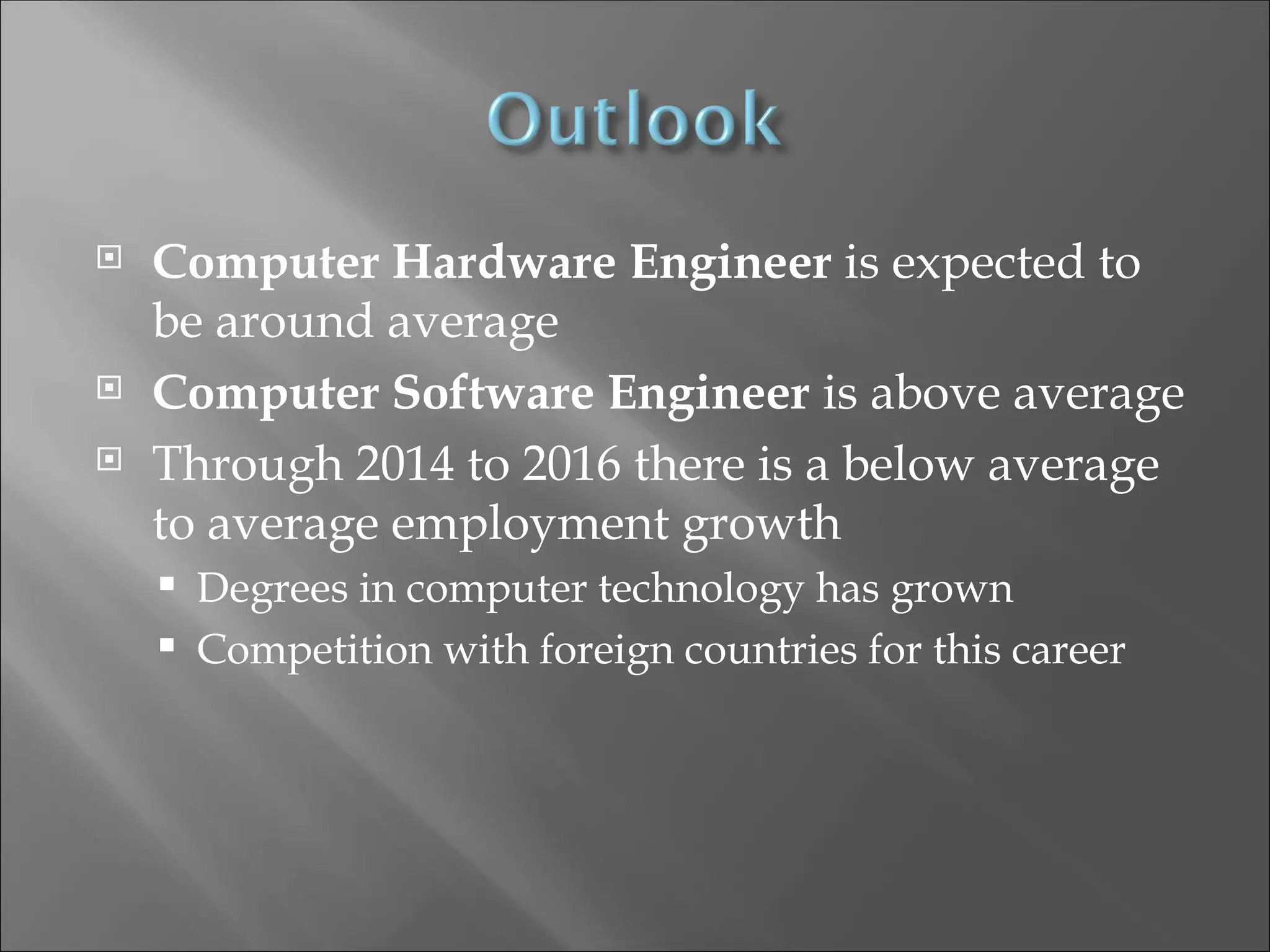  Computer Hardware Engineer is expected to
be around average
 Computer Software Engineer is above average
 Through 2014 to 2016 there is a below average
to average employment growth
 Degrees in computer technology has grown
 Competition with foreign countries for this career
 