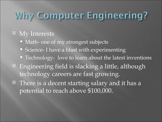 My Interests Math- one of my strongest subjects  Science- I have a blast with experimenting Technology-  love to learn about the latest inventions Engineering field is slacking a little, although technology careers are fast growing. There is a decent starting salary and it has a potential to reach above $100,000. 