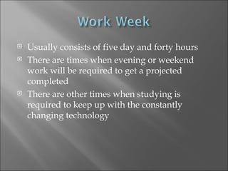 Usually consists of five day and forty hours There are times when evening or weekend work will be required to get a projected completed There are other times when studying is required to keep up with the constantly changing technology 