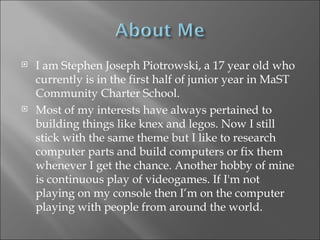 I am Stephen Joseph Piotrowski, a 17 year old who currently is in the first half of junior year in MaST Community Charter School.  Most of my interests have always pertained to building things like knex and legos. Now I still stick with the same theme but I like to research computer parts and build computers or fix them whenever I get the chance. Another hobby of mine is continuous play of videogames. If I'm not playing on my console then I’m on the computer playing with people from around the world. 