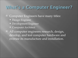 Computer Engineers have many titles: Design Engineer Development Engineer Computer Architect All computer engineers research, design, develop, and test computer hardware and oversee its manufacture and installation. 