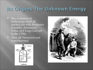 The evolution of technology itself all started out with Benjamin Franklin, Alessandro Volta, and Luigi Galvani in the 1700s. They all Theorized and experimented 