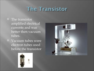 The transistor amplified electrical currents and was better then vacuum tubes. Vacuum tubes were electron tubes used before the transistor 
