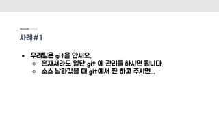 사례#1
● 우리팀은 git을 안써요.
○ 혼자서라도 일단 git 에 관리를 하시면 됩니다.
○ 소스 날라갔을 때 git에서 짠 하고 주시면...
 